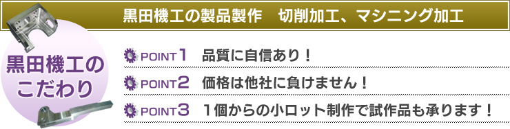 黒田機工の製品製作　切削加工、マシニング加工　【黒田機工のこだわり】Point1：価格は他社に負けません！　Point2：品質に自信あり！　Point3：1個からの小ロット制作で試作品も承ります！