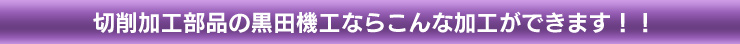 切削加工部品の黒田機工ならこんな加工ができます！！